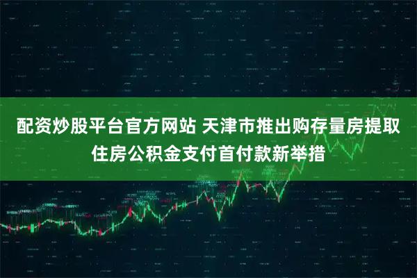 配资炒股平台官方网站 天津市推出购存量房提取住房公积金支付首付款新举措