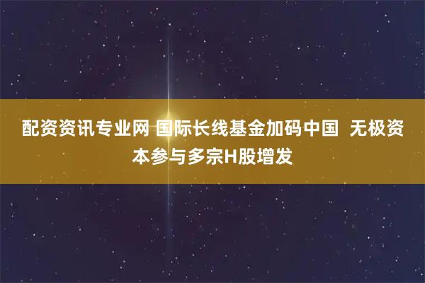 配资资讯专业网 国际长线基金加码中国  无极资本参与多宗H股增发