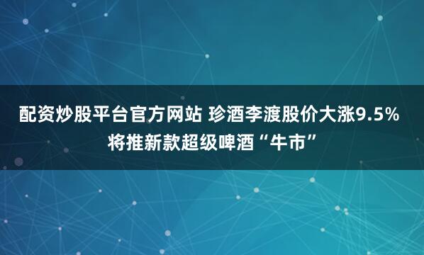 配资炒股平台官方网站 珍酒李渡股价大涨9.5% 将推新款超级啤酒“牛市”