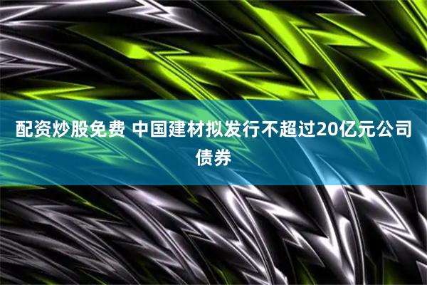 配资炒股免费 中国建材拟发行不超过20亿元公司债券