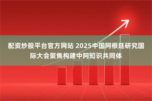 配资炒股平台官方网站 2025中国阿根廷研究国际大会聚焦构建中阿知识共同体