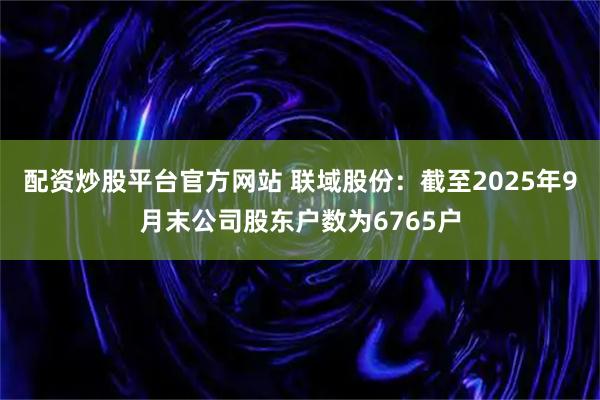 配资炒股平台官方网站 联域股份：截至2025年9月末公司股东户数为6765户