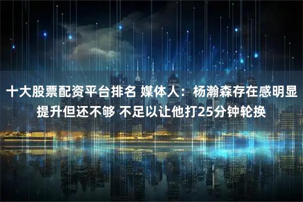 十大股票配资平台排名 媒体人：杨瀚森存在感明显提升但还不够 不足以让他打25分钟轮换