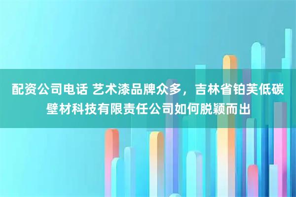 配资公司电话 艺术漆品牌众多，吉林省铂芙低碳壁材科技有限责任公司如何脱颖而出