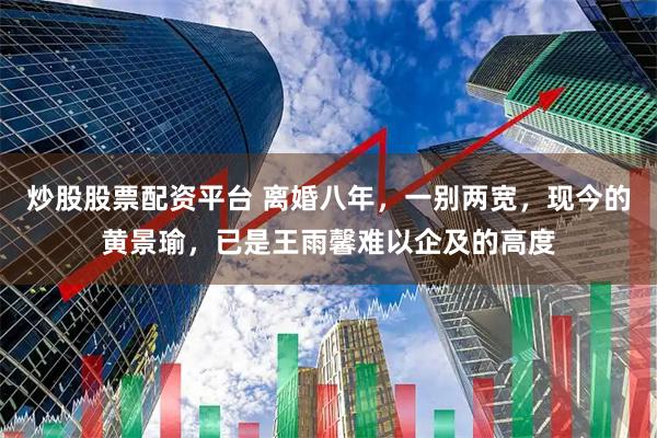 炒股股票配资平台 离婚八年，一别两宽，现今的黄景瑜，已是王雨馨难以企及的高度