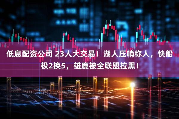 低息配资公司 23人大交易！湖人压哨称人，快船极2换5，雄鹿被全联盟拉黑！