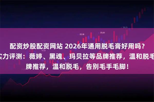 配资炒股配资网站 2026年通用脱毛膏好用吗？五款口碑脱毛膏实力评测：薇婷、黑魂、玛贝拉等品牌推荐，温和脱毛，告别毛手毛脚！