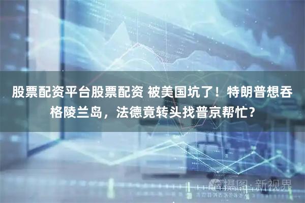 股票配资平台股票配资 被美国坑了！特朗普想吞格陵兰岛，法德竟转头找普京帮忙？
