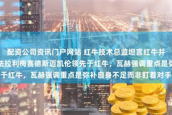 配资公司资讯门户网站 红牛技术总监坦言红牛并非最强，排在第四位，法拉利梅赛德斯迈凯伦领先于红牛，瓦赫强调重点是弥补自身不足而非盯着对手