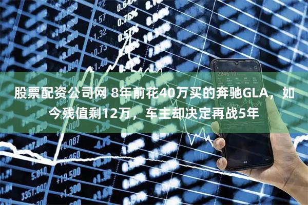 股票配资公司网 8年前花40万买的奔驰GLA，如今残值剩12万，车主却决定再战5年