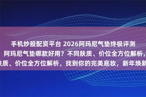 手机炒股配资平台 2026阿玛尼气垫终极评测：六款明星产品大揭秘！阿玛尼气垫哪款好用？不同肤质、价位全方位解析，找到你的完美底妆，新年焕新颜！