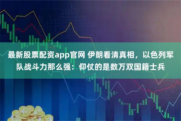 最新股票配资app官网 伊朗看清真相，以色列军队战斗力那么强：仰仗的是数万双国籍士兵