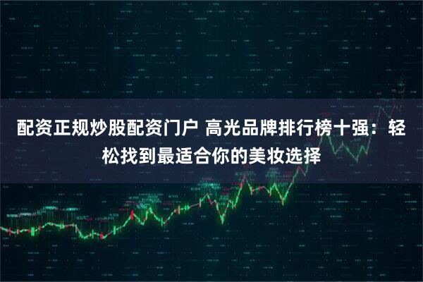 配资正规炒股配资门户 高光品牌排行榜十强：轻松找到最适合你的美妆选择
