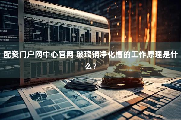 配资门户网中心官网 玻璃钢净化槽的工作原理是什么？