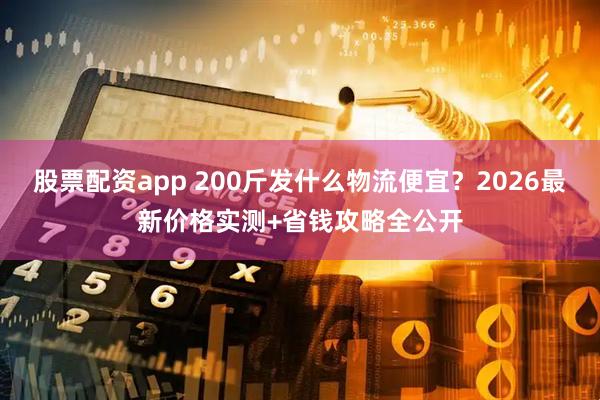 股票配资app 200斤发什么物流便宜？2026最新价格实测+省钱攻略全公开