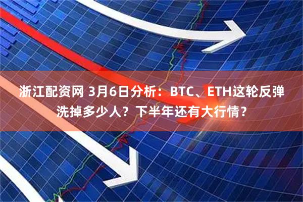浙江配资网 3月6日分析：BTC、ETH这轮反弹洗掉多少人？下半年还有大行情？