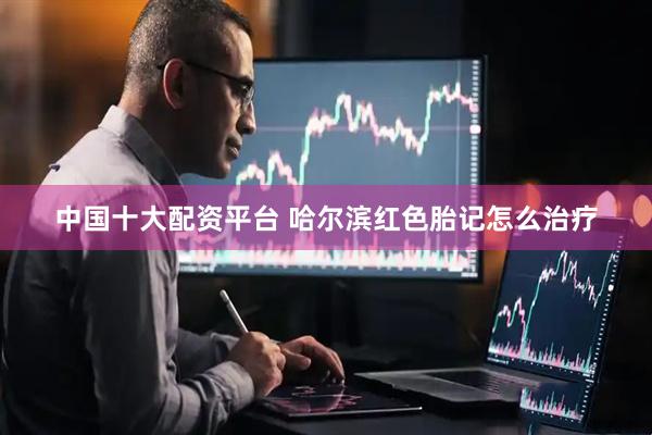 中国十大配资平台 哈尔滨红色胎记怎么治疗