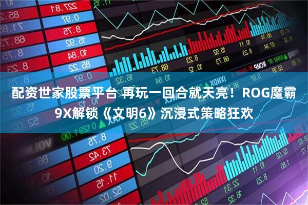 配资世家股票平台 再玩一回合就天亮！ROG魔霸9X解锁《文明6》沉浸式策略狂欢