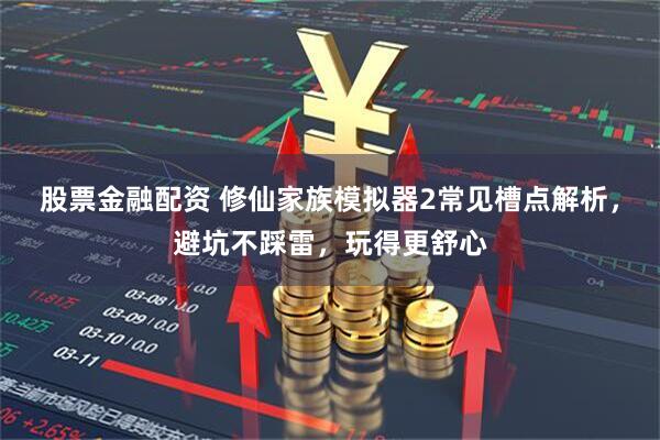 股票金融配资 修仙家族模拟器2常见槽点解析，避坑不踩雷，玩得更舒心